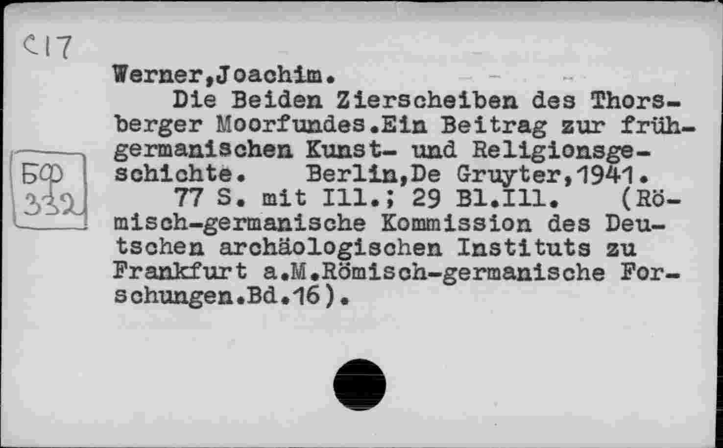 ﻿CI7
и
Werner »Joachim.
Die Beiden Zierscheiben des Thors-berger Moorfundes.Ein Beitrag zur frühgermanischen Kunst- und Religionsgeschichte. Berlin,De Gruyter,1941.
77 S. mit Ill.; 29 Bl.Ill. (Römisch-germanische Kommission des Deutschen archäologischen Instituts zu Frankfurt a.M.Römisch-germanische Forschungen. Bd.16)•